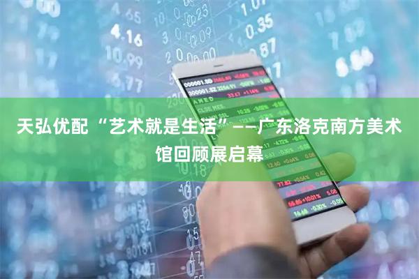 天弘优配 “艺术就是生活”——广东洛克南方美术馆回顾展启幕