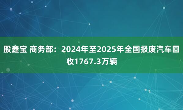 股鑫宝 商务部：2024年至2025年全国报废汽车回收1767.3万辆