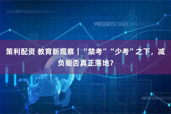 策利配资 教育新观察｜“禁考”“少考”之下，减负能否真正落地？