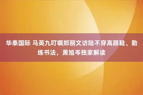华泰国际 马英九叮嘱郑丽文访陆不穿高跟鞋、勤练书法，萧旭岑独家解读