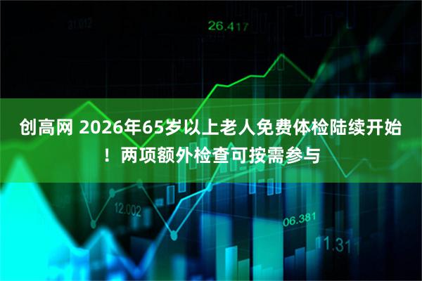 创高网 2026年65岁以上老人免费体检陆续开始！两项额外检查可按需参与