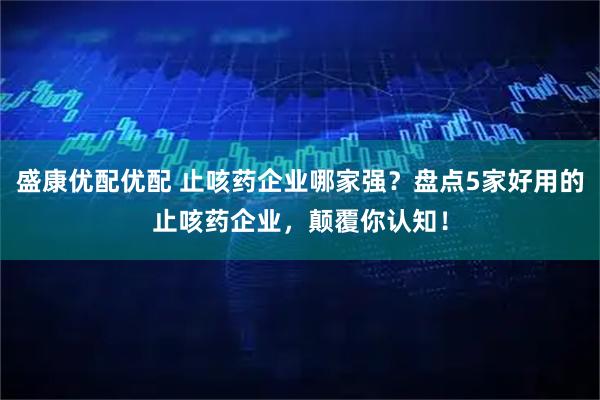 盛康优配优配 止咳药企业哪家强？盘点5家好用的止咳药企业，颠覆你认知！