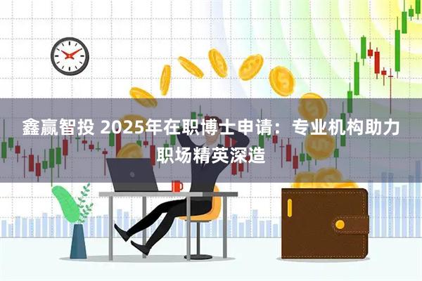 鑫赢智投 2025年在职博士申请：专业机构助力职场精英深造
