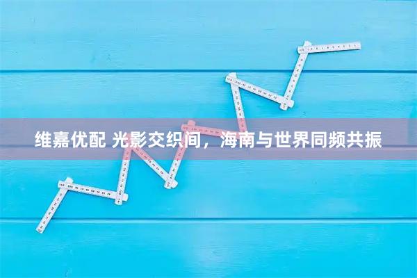 维嘉优配 光影交织间，海南与世界同频共振