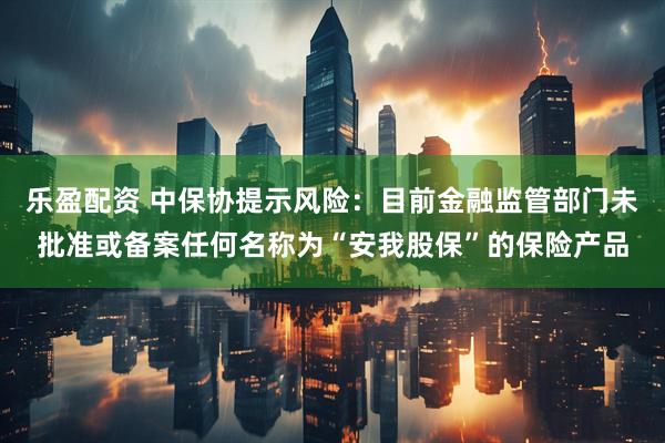 乐盈配资 中保协提示风险：目前金融监管部门未批准或备案任何名称为“安我股保”的保险产品