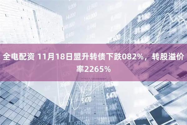 全电配资 11月18日盟升转债下跌082%，转股溢价率2265%