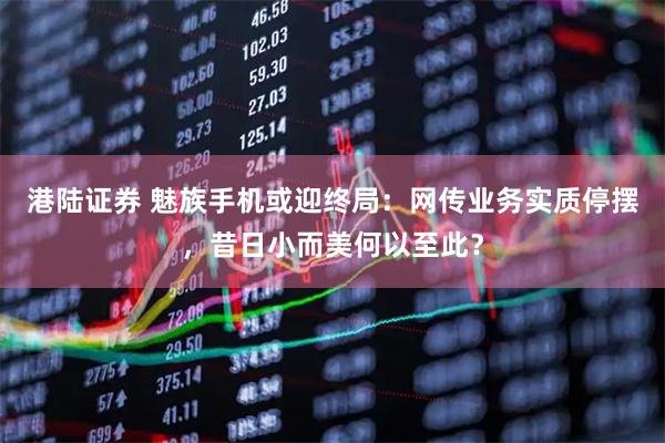 港陆证券 魅族手机或迎终局：网传业务实质停摆，昔日小而美何以至此？
