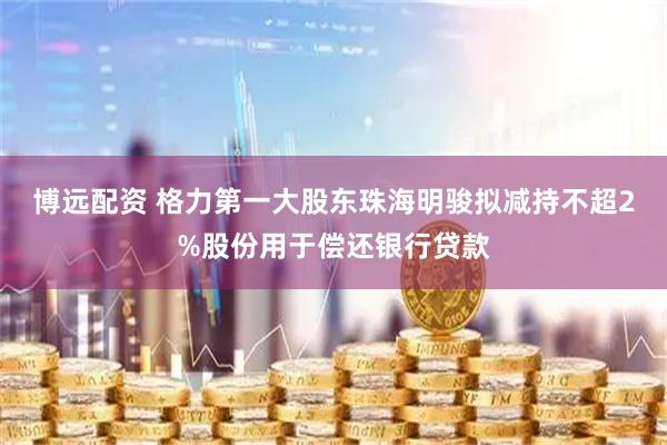 博远配资 格力第一大股东珠海明骏拟减持不超2%股份用于偿还银行贷款