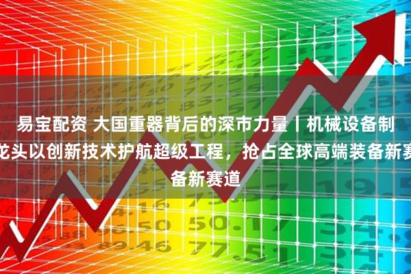易宝配资 大国重器背后的深市力量丨机械设备制造龙头以创新技术护航超级工程，抢占全球高端装备新赛道