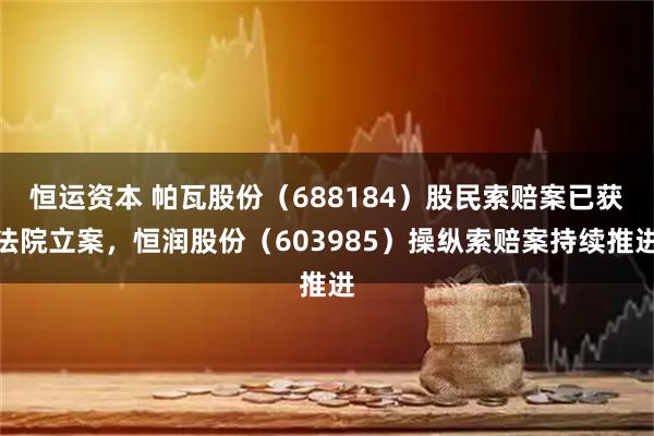恒运资本 帕瓦股份（688184）股民索赔案已获法院立案，恒润股份（603985）操纵索赔案持续推进