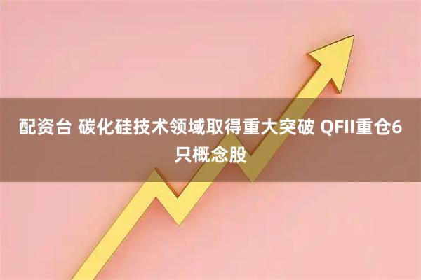 配资台 碳化硅技术领域取得重大突破 QFII重仓6只概念股