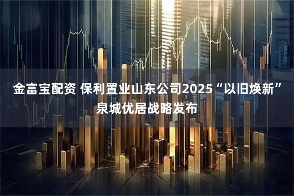 金富宝配资 保利置业山东公司2025“以旧焕新”泉城优居战略发布