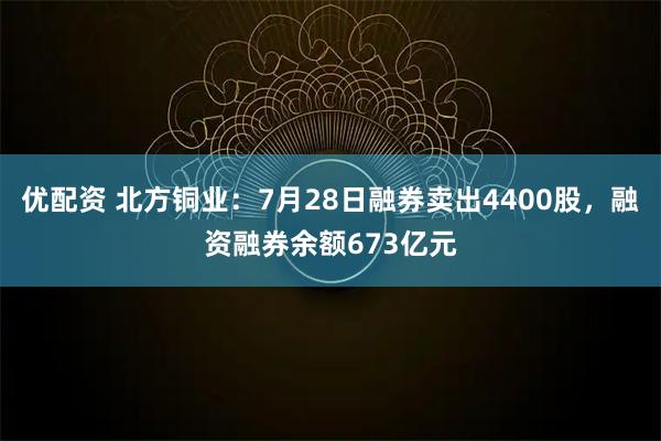 优配资 北方铜业：7月28日融券卖出4400股，融资融券余额673亿元