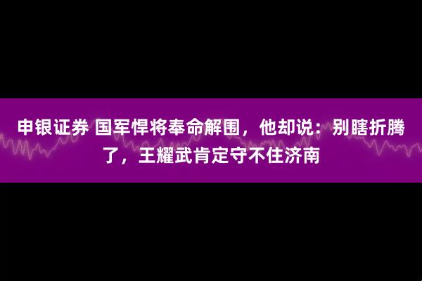 申银证券 国军悍将奉命解围，他却说：别瞎折腾了，王耀武肯定守不住济南